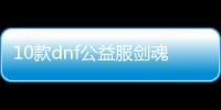 10款dnf公益服剑魂100级装备必备清单